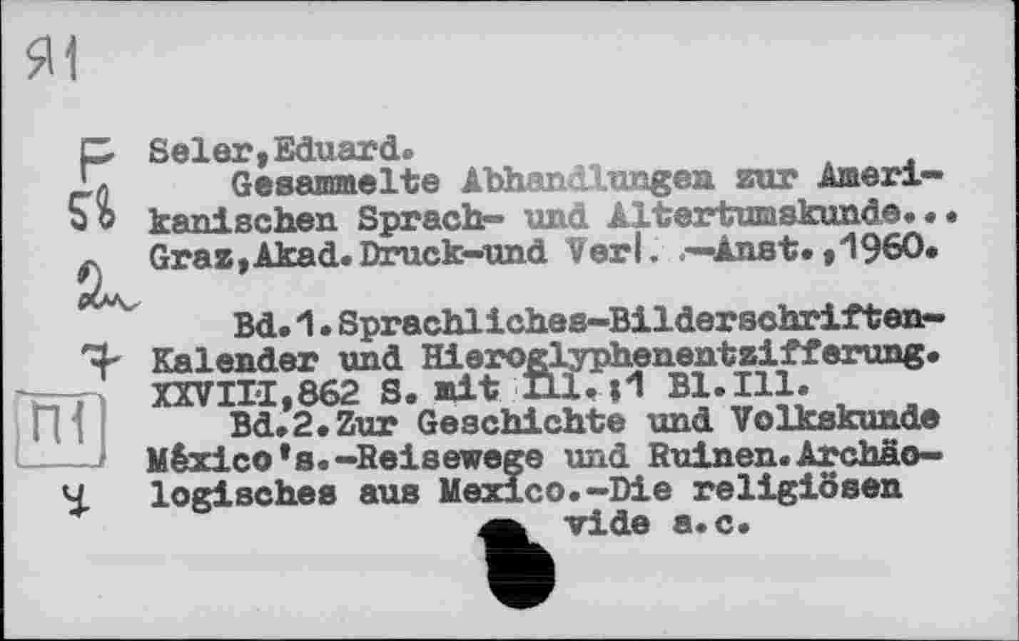 ﻿FSeler,Eduard®
t Gesammelte Abhandlungen zur Ameri-5 b kanisehen Sprach-» und Altertumskunde» • Graz,Akad.Druck-und Verl. —Aust.,1960.
Bd. 1. Sprachliches-Bilderschriften-Kalender und Hieroglyphenentzifferung. —-и XXVII-1,862 S. mit Hl. И Bl. Ill.
Bd.2.Zur Geschichte und Volkskunde
і—-— México*s.-Reisewege und Ruinen.Archäo— Ч logisches aus Mexico.-Die religiösen a vide а.с.